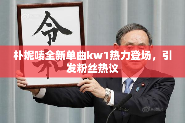 朴妮唛全新单曲kw1热力登场，引发粉丝热议