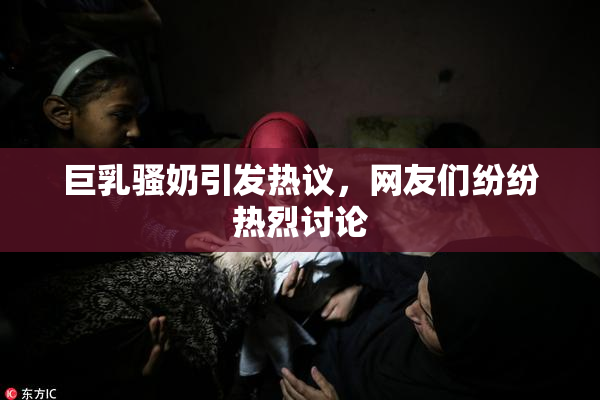 巨乳骚奶引发热议，网友们纷纷热烈讨论