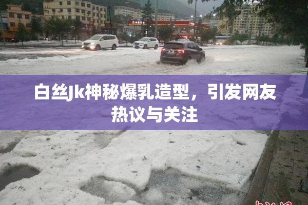 白丝Jk神秘爆乳造型，引发网友热议与关注
