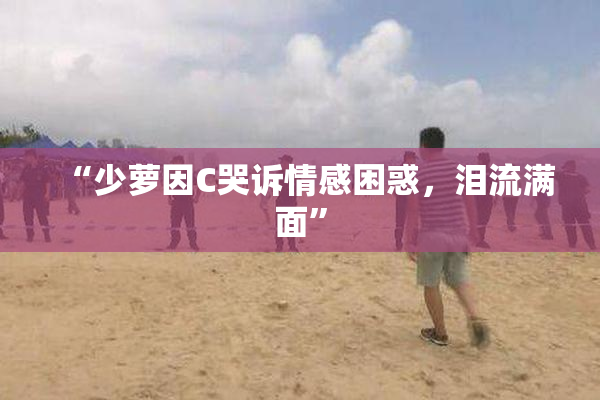 “少萝因C哭诉情感困惑，泪流满面”