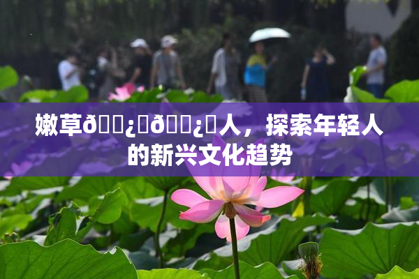 嫩草🌿‌🌿‌人，探索年轻人的新兴文化趋势