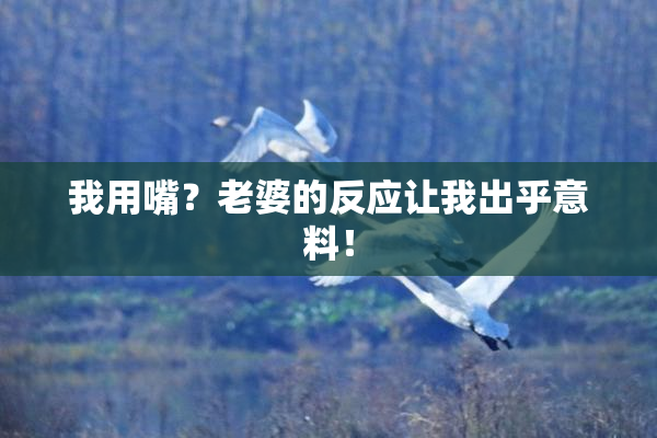 我用嘴？老婆的反应让我出乎意料！