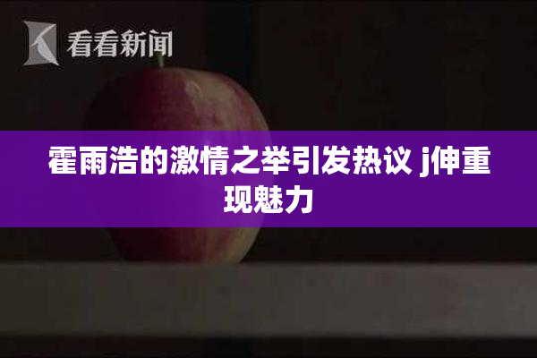 霍雨浩的激情之举引发热议 j伸重现魅力