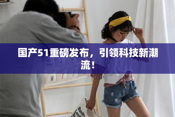 国产51重磅发布，引领科技新潮流！