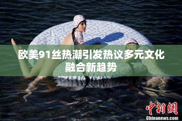 欧美91丝热潮引发热议多元文化融合新趋势