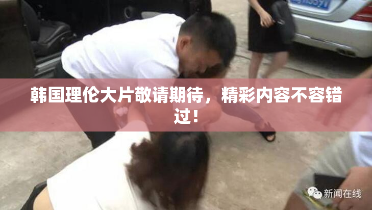 韩国理伦大片敬请期待，精彩内容不容错过！