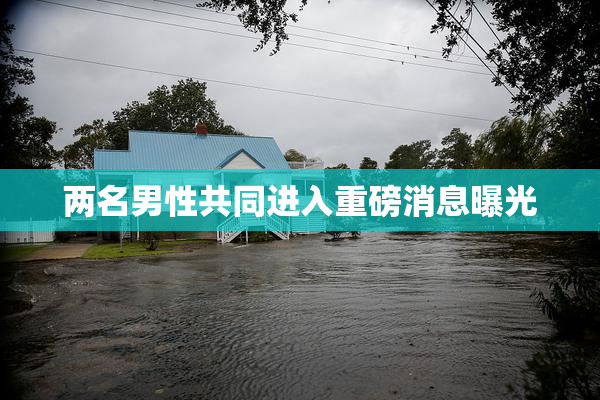 两名男性共同进入重磅消息曝光