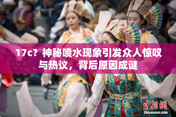 17c？神秘喷水现象引发众人惊叹与热议，背后原因成谜