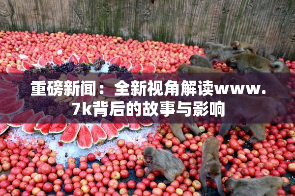重磅新闻：全新视角解读www.7k背后的故事与影响