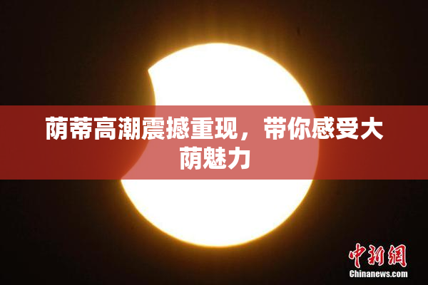 荫蒂高潮震撼重现，带你感受大荫魅力