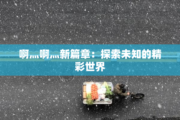 啊灬啊灬新篇章：探索未知的精彩世界