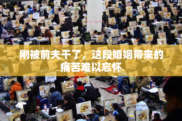 刚被前夫干了，这段婚姻带来的痛苦难以忘怀