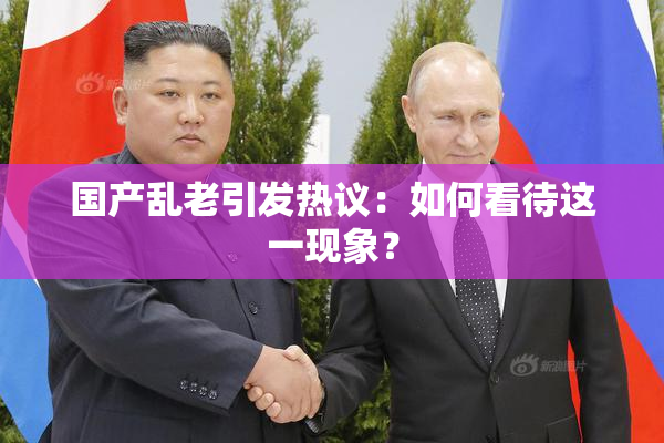 国产乱老引发热议：如何看待这一现象？