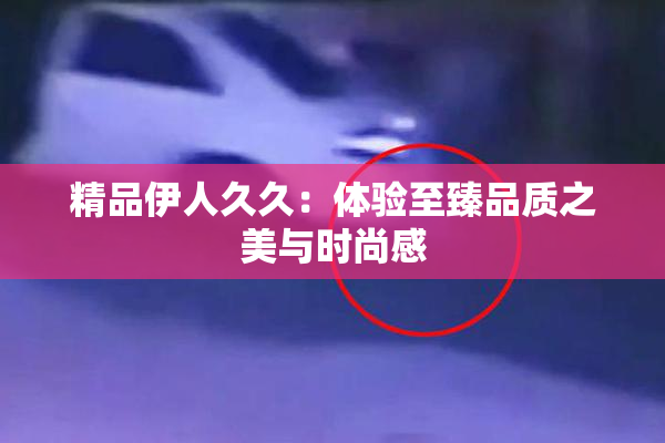 精品伊人久久：体验至臻品质之美与时尚感