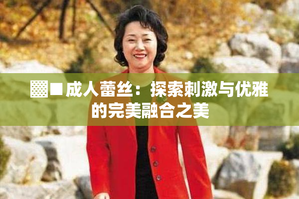 ▓■成人蕾丝：探索刺激与优雅的完美融合之美