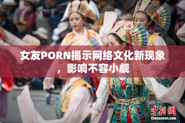女友PORN揭示网络文化新现象，影响不容小觑