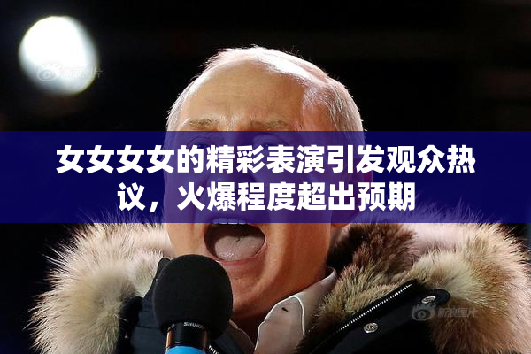 女女女女的精彩表演引发观众热议，火爆程度超出预期