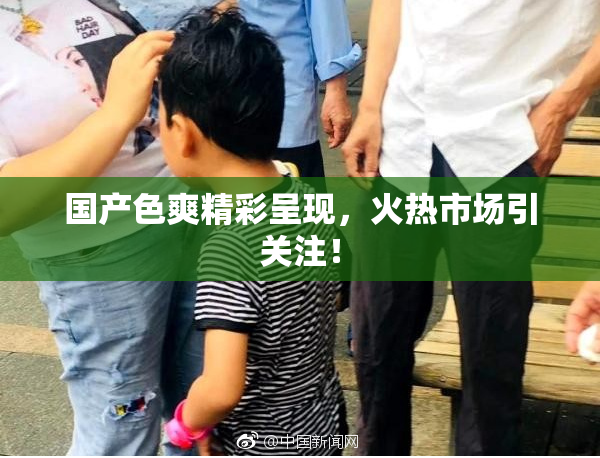 国产色爽精彩呈现，火热市场引关注！