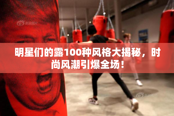 明星们的露100种风格大揭秘，时尚风潮引爆全场！