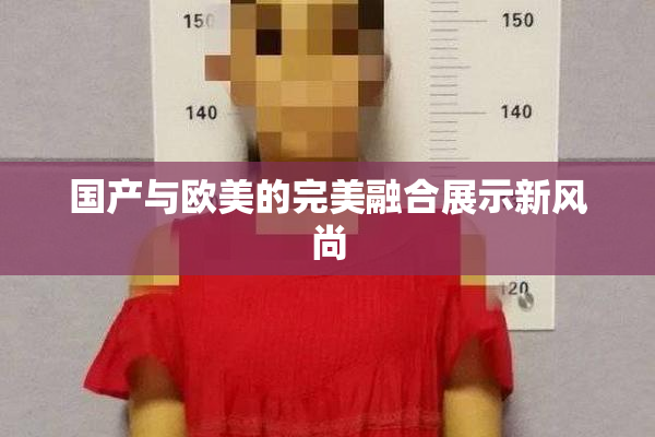 国产与欧美的完美融合展示新风尚