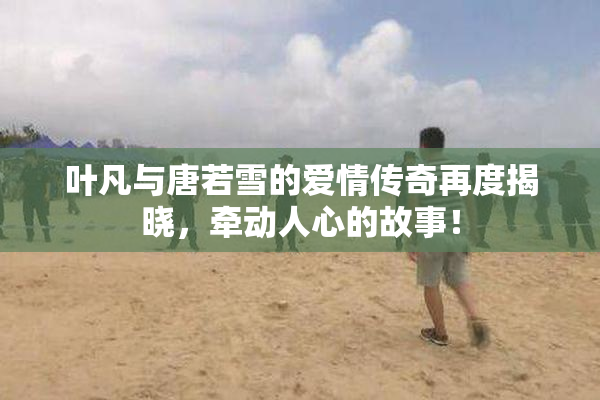 叶凡与唐若雪的爱情传奇再度揭晓，牵动人心的故事！