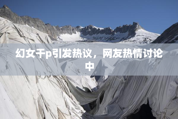 幻女干p引发热议，网友热情讨论中