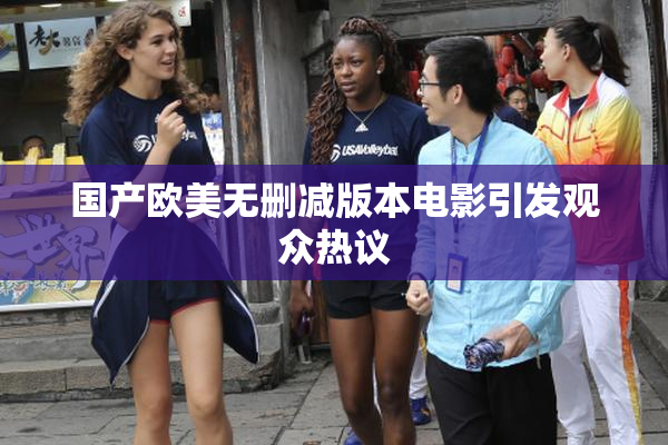 国产欧美无删减版本电影引发观众热议