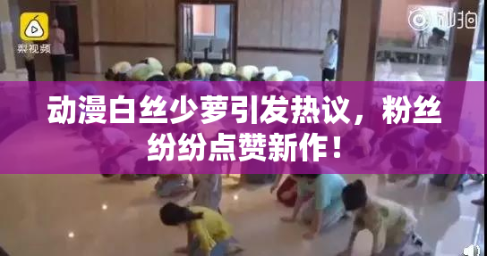 动漫白丝少萝引发热议，粉丝纷纷点赞新作！