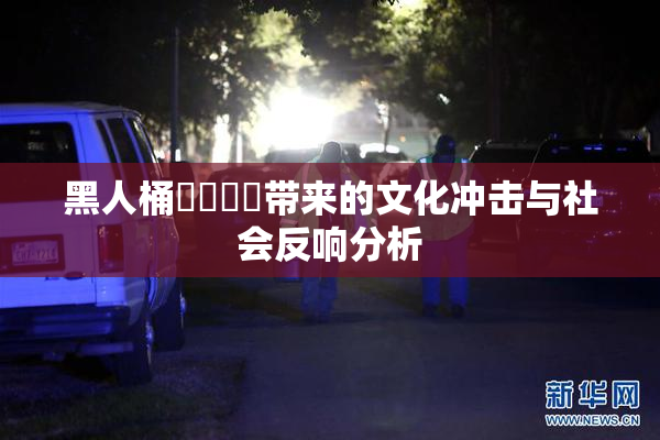黑人桶❌‌❌‌带来的文化冲击与社会反响分析