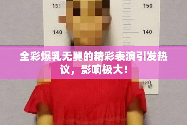 全彩爆乳无翼的精彩表演引发热议，影响极大！