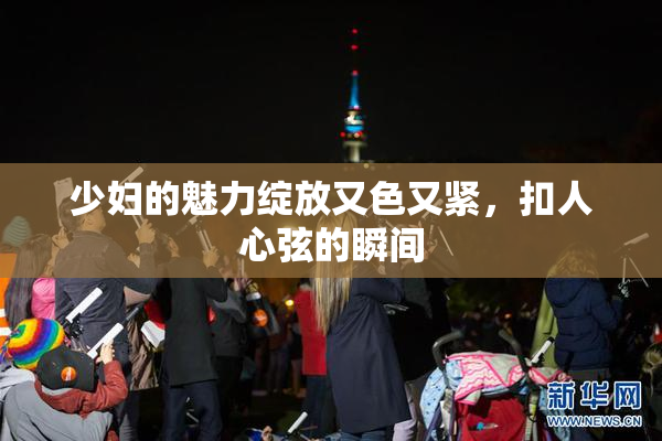 少妇的魅力绽放又色又紧，扣人心弦的瞬间