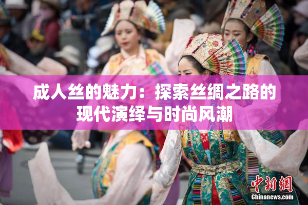 成人丝的魅力：探索丝绸之路的现代演绎与时尚风潮