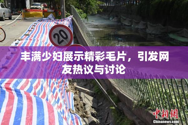 丰满少妇展示精彩毛片，引发网友热议与讨论
