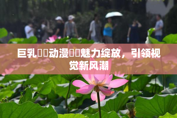 巨乳❌‌动漫❌‌魅力绽放，引领视觉新风潮