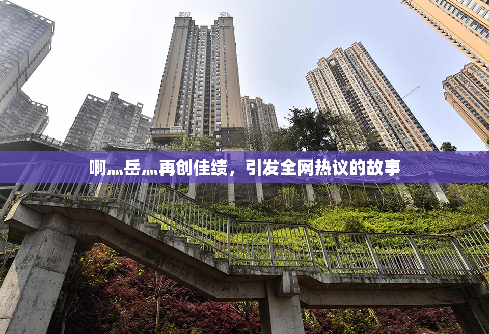 啊灬岳灬再创佳绩，引发全网热议的故事