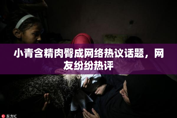 小青含精肉臀成网络热议话题，网友纷纷热评