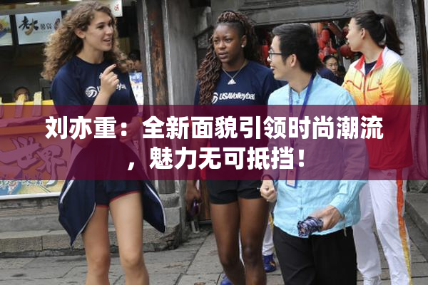 刘亦重：全新面貌引领时尚潮流，魅力无可抵挡！