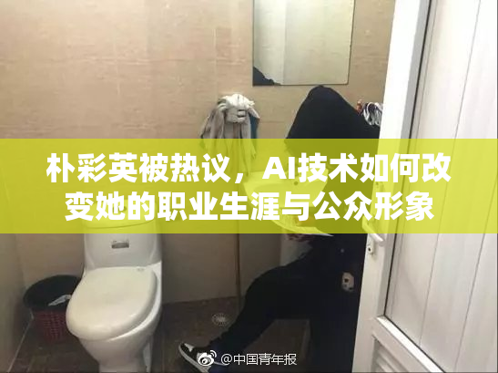 朴彩英被热议，AI技术如何改变她的职业生涯与公众形象