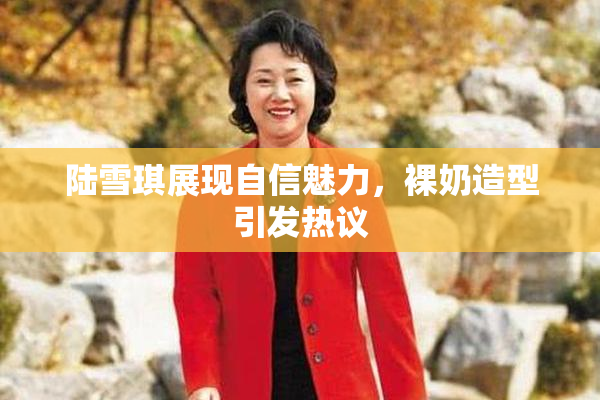陆雪琪展现自信魅力，裸奶造型引发热议