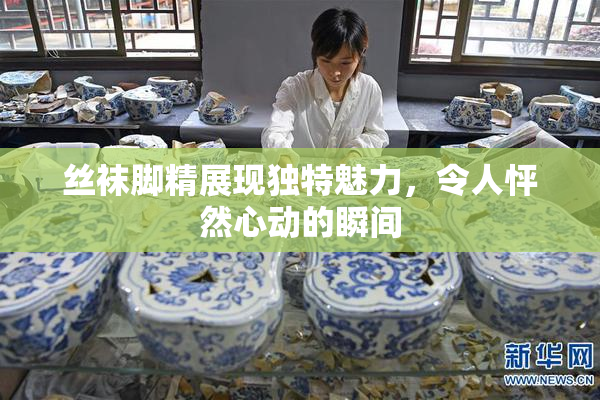 丝袜脚精展现独特魅力，令人怦然心动的瞬间