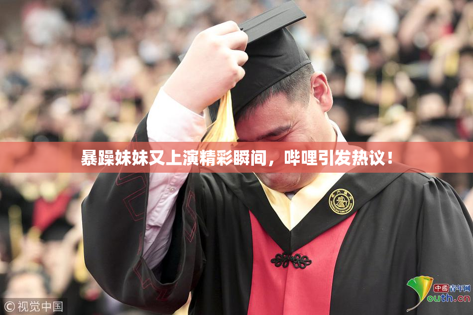 暴躁妹妹又上演精彩瞬间，哔哩引发热议！