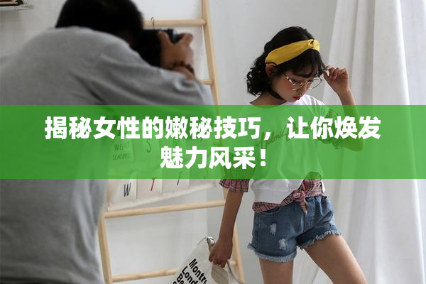 揭秘女性的嫩秘技巧，让你焕发魅力风采！