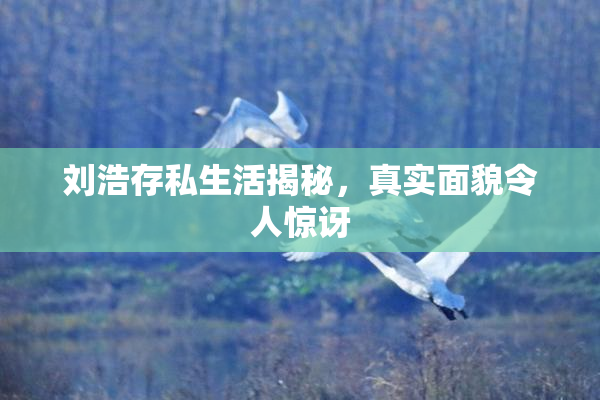 刘浩存私生活揭秘，真实面貌令人惊讶