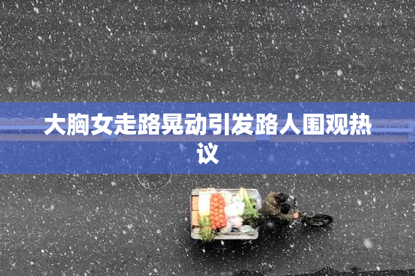 大胸女走路晃动引发路人围观热议