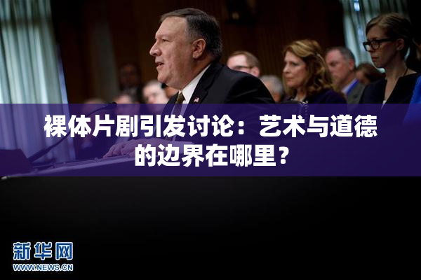 裸体片剧引发讨论：艺术与道德的边界在哪里？