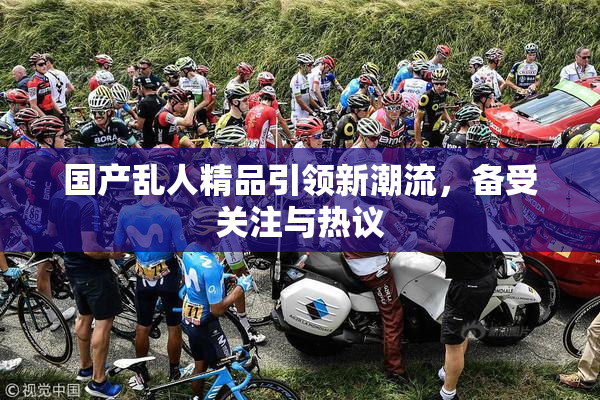 国产乱人精品引领新潮流，备受关注与热议