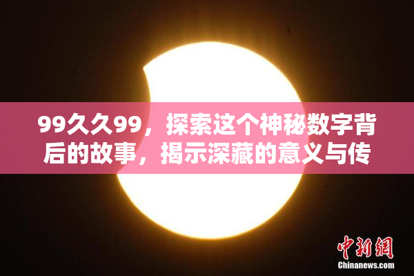 99久久99，探索这个神秘数字背后的故事，揭示深藏的意义与传说！