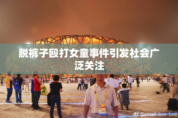 脱裤子殴打女童事件引发社会广泛关注