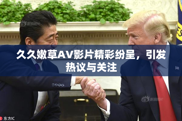 久久嫩草AV影片精彩纷呈，引发热议与关注