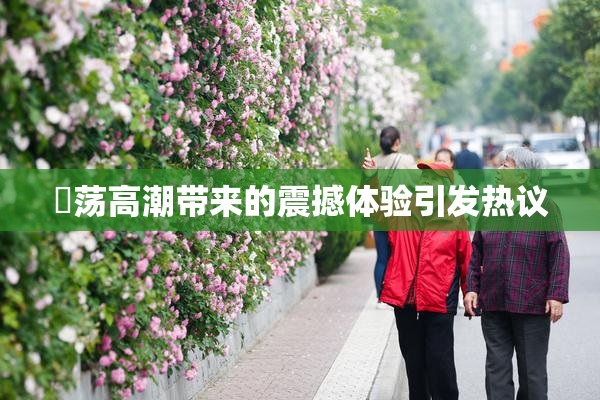 婬荡高潮带来的震撼体验引发热议